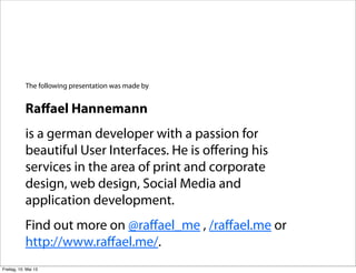 Raﬀael Hannemann
is a german developer with a passion for
beautiful User Interfaces. He is oﬀering his
services in the area of print and corporate
design, web design, Social Media and
application development.
Find out more on @raﬀael_me , /raﬀael.me or
http://www.raﬀael.me/.
The following presentation was made by
Freitag, 10. Mai 13
 