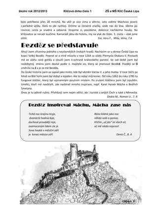 školní rok 2012/2013                Klíčová dírka číslo 1               ZŠ a MŠ Klíč Česká Lípa


 bylo pohřbeno přes 20 mnichů. Na věži je sice zima a větrno, zato vidíme Máchovo jezero
 z pořádné výšky. Dolů to jde rychleji. Držíme se červené značky, vede nás do lesa. Jdeme po
 rovince, cesta je snadná a zábavná. Hrajeme si, povídáme, dokonce nacházíme houby. Na
 křižovatce se neradi loučíme. Kamarádi jdou do hotelu, my na vlak do Doks. 3. meta – vlak jsme
 stihli.                                                       Sisi, Veru F., Míša, Véna, 7.A

 Bezděz se představuje
 Ahoj! Jsem zřícenina jednoho z nejslavnějších českých hradů. Nacházím se v okrese Česká Lípa na
 kopci Velký Bezděz. Poprvé se o mně mluvilo v roce 1264 za vlády Přemysla Otakara II. Postavili
 mě ve slohu rané gotiky a sloužil jsem k ochraně královského panství. Ve své době jsem byl
 nedobytný. Jméno jsem dostal podle 1. majitele vsi, který se jmenoval Bezděd. Později se D
 změnilo na Z a je ze mě Bezděz.
 Do české historie jsem se zapsal jako místo, kde byl vězněn Václav II. a jeho matka. V roce 1621 po
 bitvě na Bílé hoře jsem byl dobyt a vypálen. Ale to nebyl můj konec. Od roku 1662 do roku 1785 tu
 fungoval klášter, který byl významným poutním místem. Po zrušení kláštera jsem byl opuštěn.
 Umělci, kteří mě navštívili, zde nasbírali mnoho inspirace, např. Karel Hynek Mácha a Bedřich
 Smetana.
 Dnes je tu pěkně rušno. Přicházejí sem nejen věřící, ale i turisté z celých Čech a také z Německa.
                                                                            Ondra M., Roman U., 7. A


       Bezděz inspiroval Máchu, Mácha zase nás

       Tichá noc krajinu kryje,                                Ráno klidné jako noc
        dvanáctá hodina bije,                                  někdo volá o pomoc.
       duchové provádějí reje,                                 Křičím „už jdu“ ze všech sil,
       osamoceným lidem zle je.                                ač mě nikdo neprosil.
       Sova houká v měsíční záři
       je konec měsíce září.                                                       Denis Č., 8. A
 