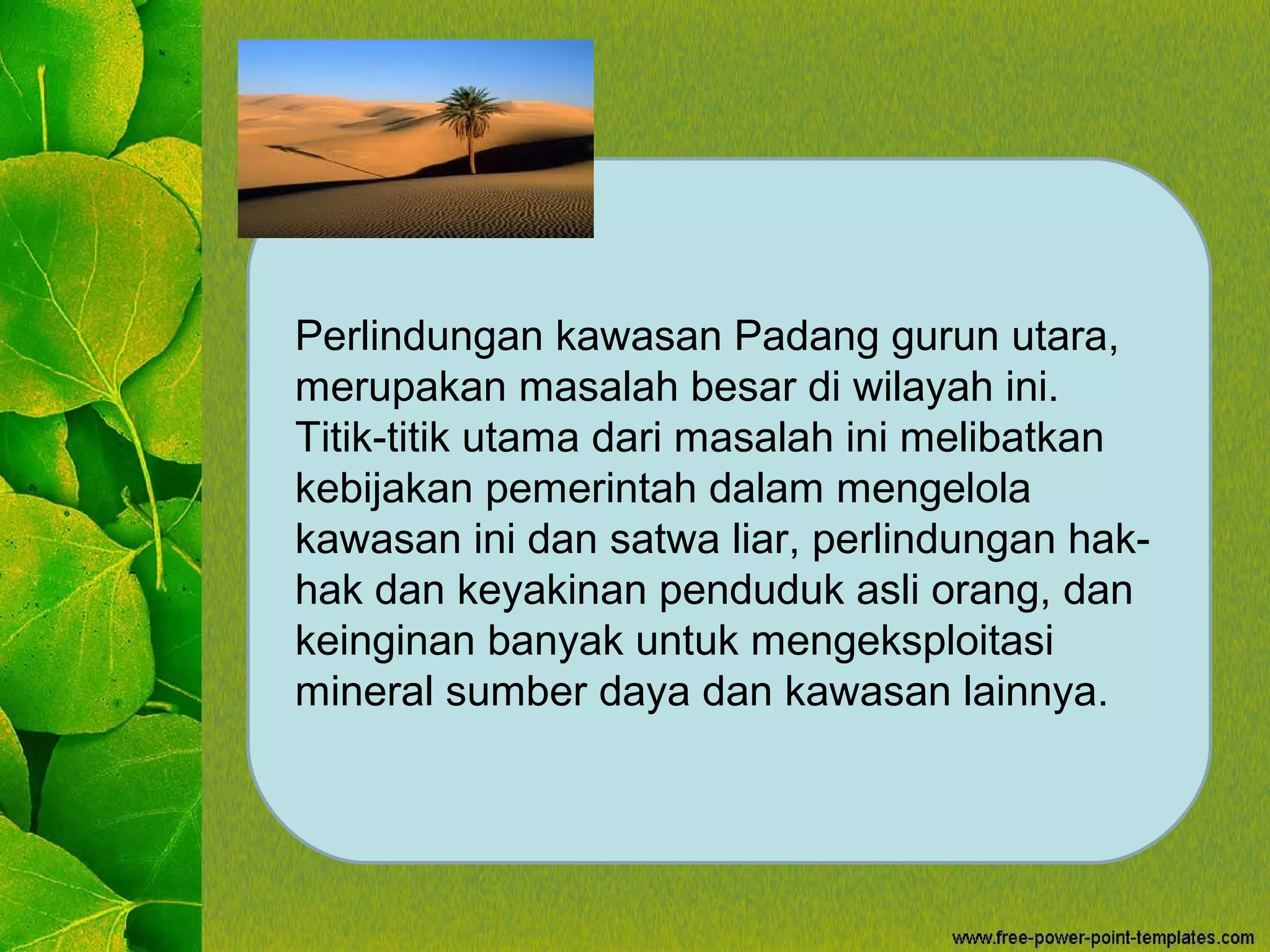 Perlindungan kawasan Padang gurun utara,
merupakan masalah besar di wilayah ini.
Titik-titik utama dari masalah ini melibatkan
kebijakan pemerintah dalam mengelola
kawasan ini dan satwa liar, perlindungan hak-
hak dan keyakinan penduduk asli orang, dan
keinginan banyak untuk mengeksploitasi
mineral sumber daya dan kawasan lainnya.
 