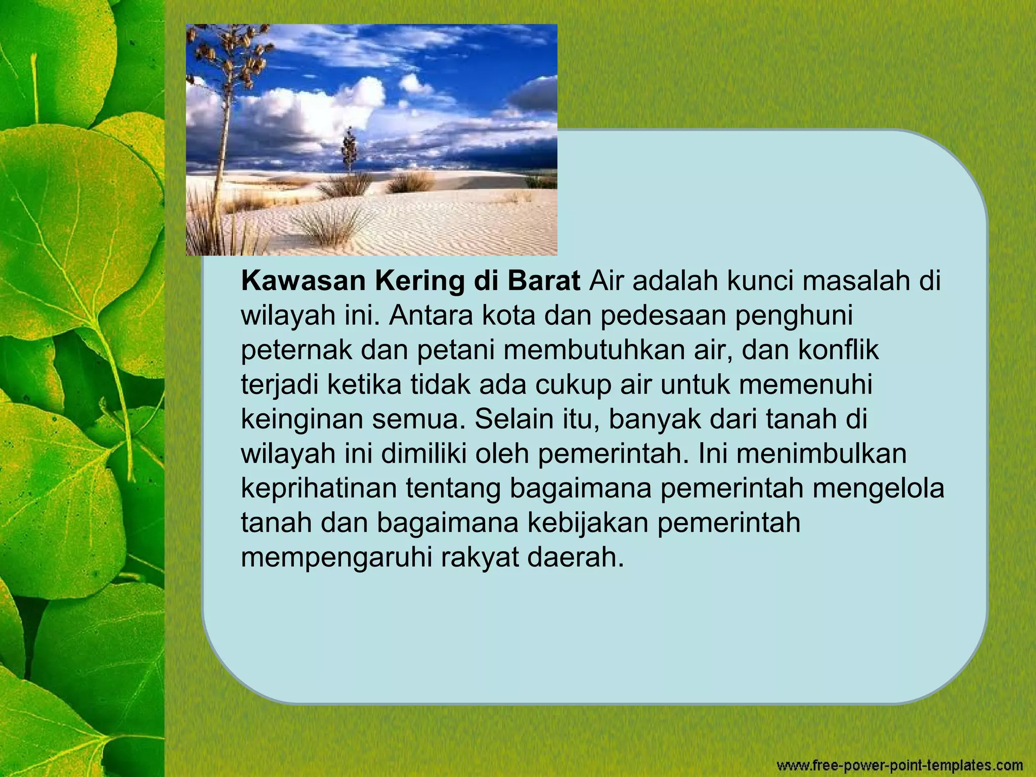 Kawasan Kering di Barat Air adalah kunci masalah di
wilayah ini. Antara kota dan pedesaan penghuni
peternak dan petani membutuhkan air, dan konflik
terjadi ketika tidak ada cukup air untuk memenuhi
keinginan semua. Selain itu, banyak dari tanah di
wilayah ini dimiliki oleh pemerintah. Ini menimbulkan
keprihatinan tentang bagaimana pemerintah mengelola
tanah dan bagaimana kebijakan pemerintah
mempengaruhi rakyat daerah.
 