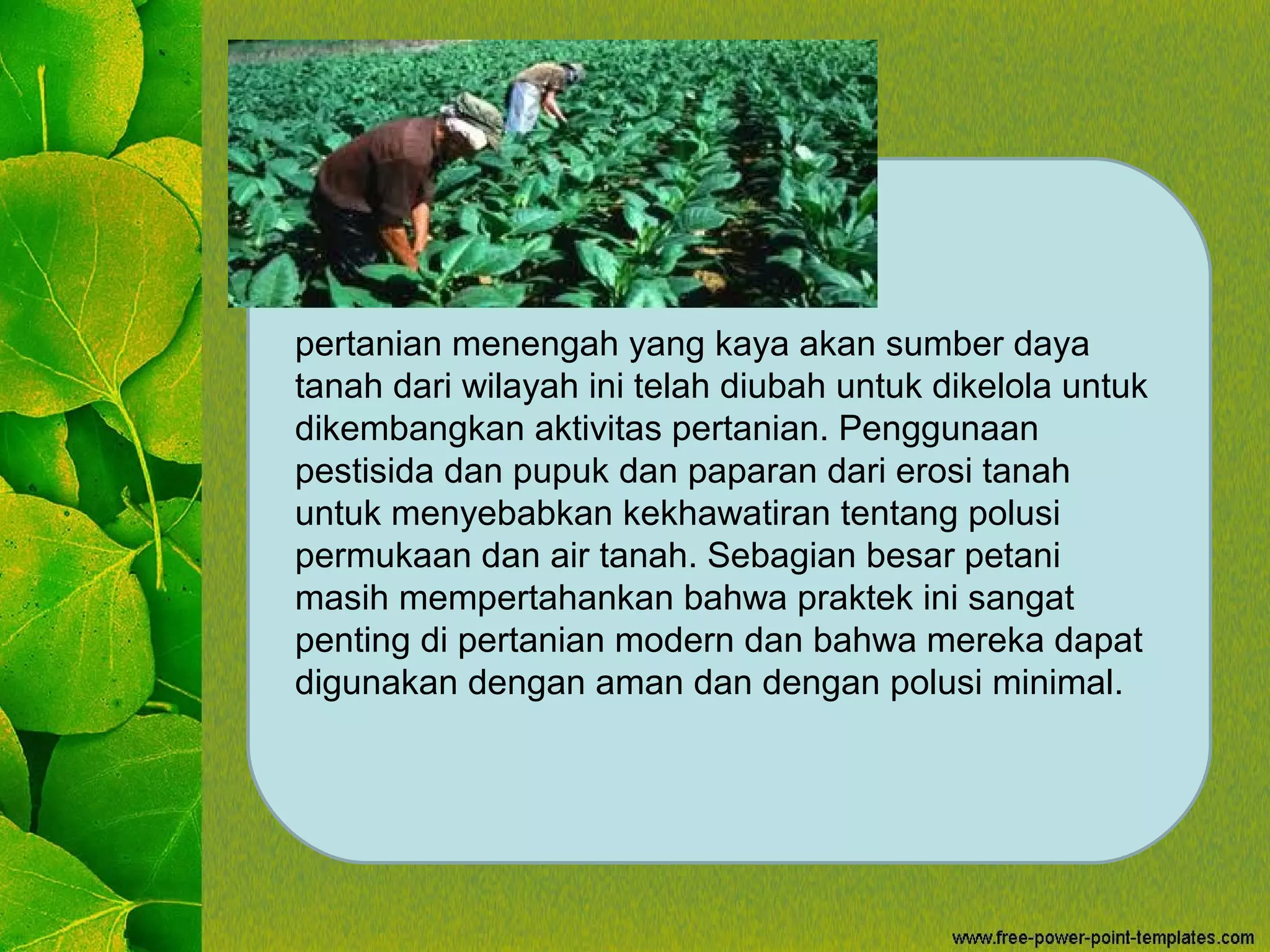 pertanian menengah yang kaya akan sumber daya
tanah dari wilayah ini telah diubah untuk dikelola untuk
dikembangkan aktivitas pertanian. Penggunaan
pestisida dan pupuk dan paparan dari erosi tanah
untuk menyebabkan kekhawatiran tentang polusi
permukaan dan air tanah. Sebagian besar petani
masih mempertahankan bahwa praktek ini sangat
penting di pertanian modern dan bahwa mereka dapat
digunakan dengan aman dan dengan polusi minimal.
 