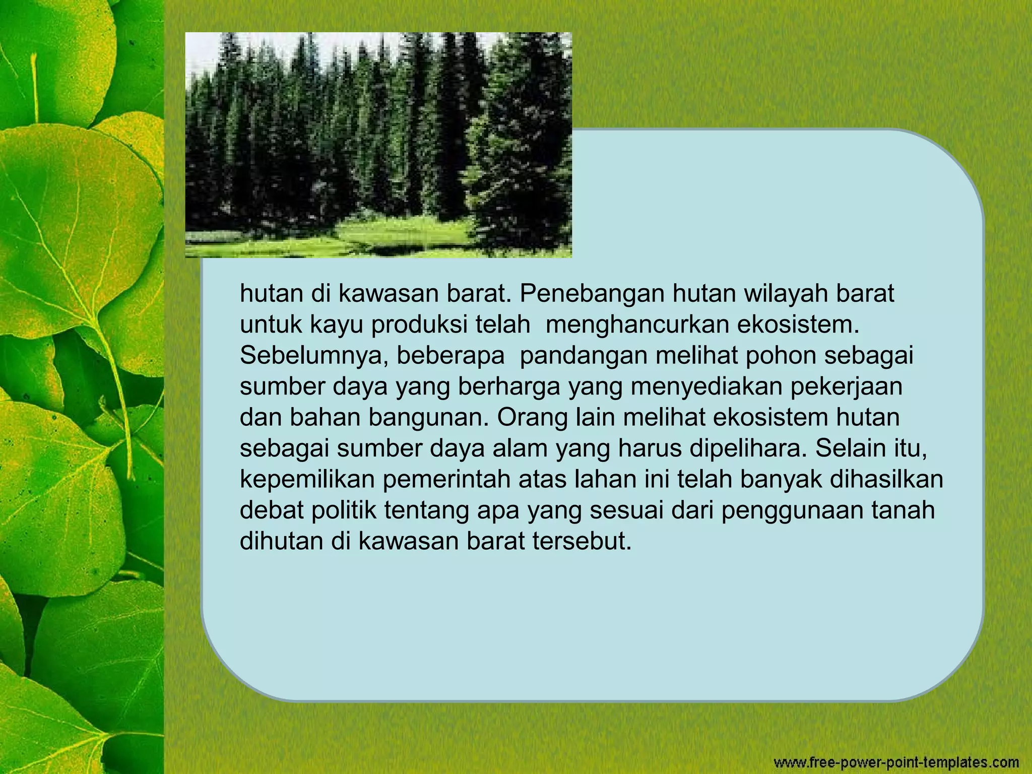 hutan di kawasan barat. Penebangan hutan wilayah barat
untuk kayu produksi telah menghancurkan ekosistem.
Sebelumnya, beberapa pandangan melihat pohon sebagai
sumber daya yang berharga yang menyediakan pekerjaan
dan bahan bangunan. Orang lain melihat ekosistem hutan
sebagai sumber daya alam yang harus dipelihara. Selain itu,
kepemilikan pemerintah atas lahan ini telah banyak dihasilkan
debat politik tentang apa yang sesuai dari penggunaan tanah
dihutan di kawasan barat tersebut.
 