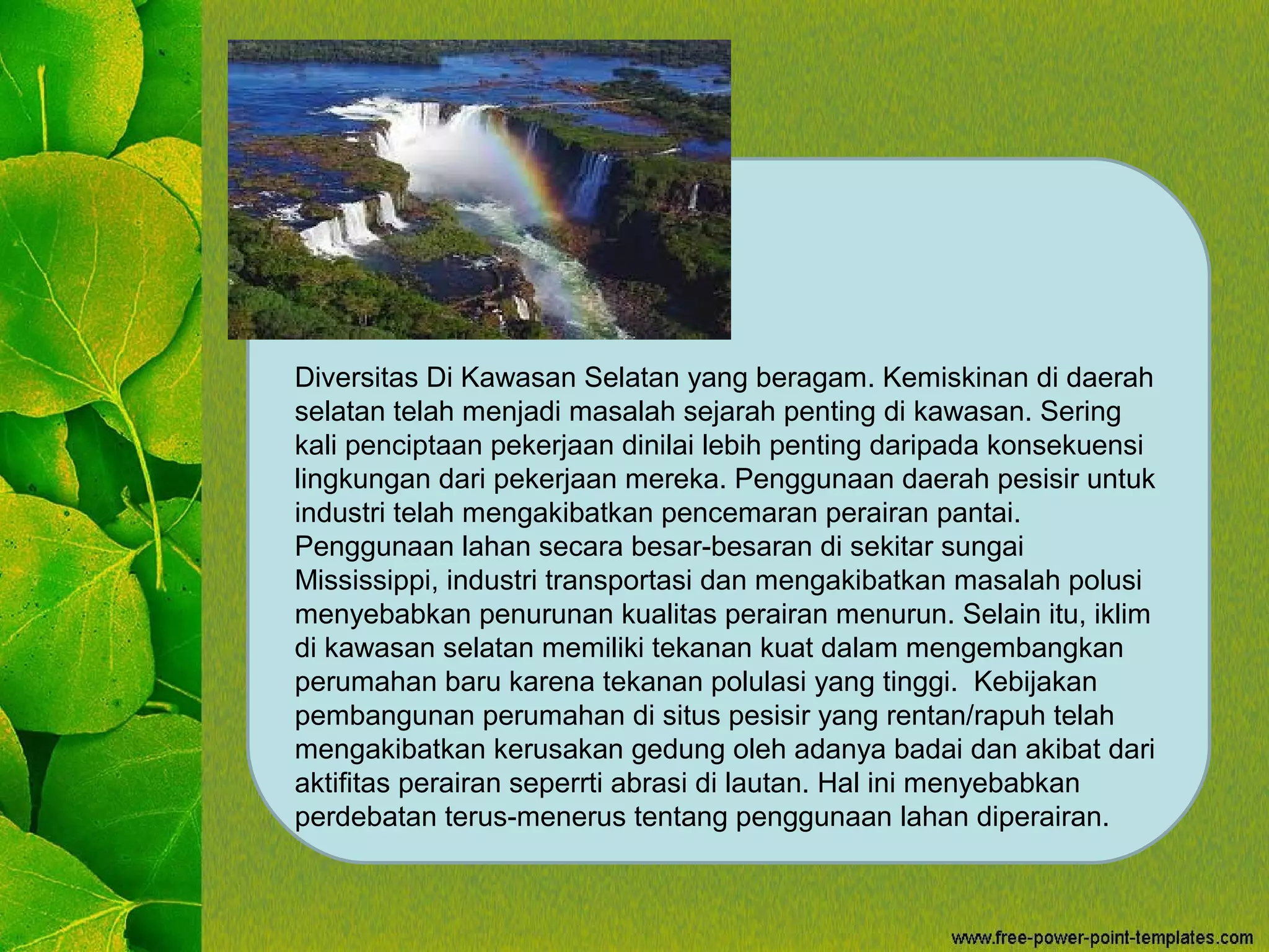 Diversitas Di Kawasan Selatan yang beragam. Kemiskinan di daerah
selatan telah menjadi masalah sejarah penting di kawasan. Sering
kali penciptaan pekerjaan dinilai lebih penting daripada konsekuensi
lingkungan dari pekerjaan mereka. Penggunaan daerah pesisir untuk
industri telah mengakibatkan pencemaran perairan pantai.
Penggunaan lahan secara besar-besaran di sekitar sungai
Mississippi, industri transportasi dan mengakibatkan masalah polusi
menyebabkan penurunan kualitas perairan menurun. Selain itu, iklim
di kawasan selatan memiliki tekanan kuat dalam mengembangkan
perumahan baru karena tekanan polulasi yang tinggi. Kebijakan
pembangunan perumahan di situs pesisir yang rentan/rapuh telah
mengakibatkan kerusakan gedung oleh adanya badai dan akibat dari
aktifitas perairan seperrti abrasi di lautan. Hal ini menyebabkan
perdebatan terus-menerus tentang penggunaan lahan diperairan.
 