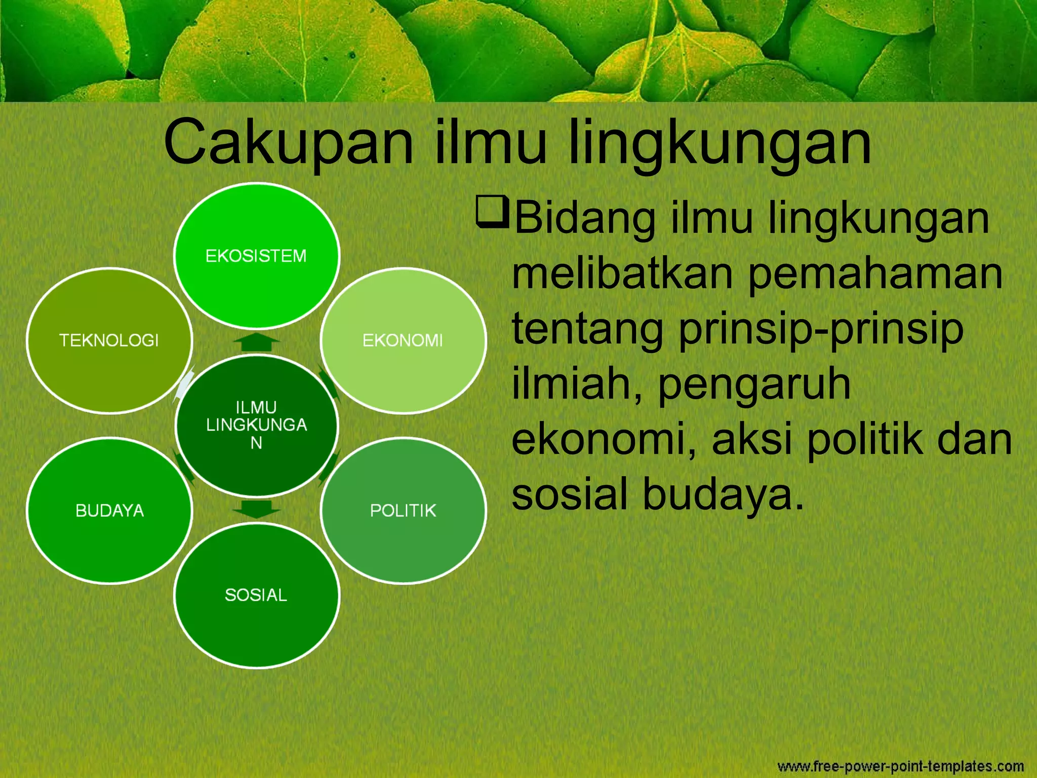 Cakupan ilmu lingkungan
Bidang ilmu lingkungan
melibatkan pemahaman
tentang prinsip-prinsip
ilmiah, pengaruh
ekonomi, aksi politik dan
sosial budaya.
 