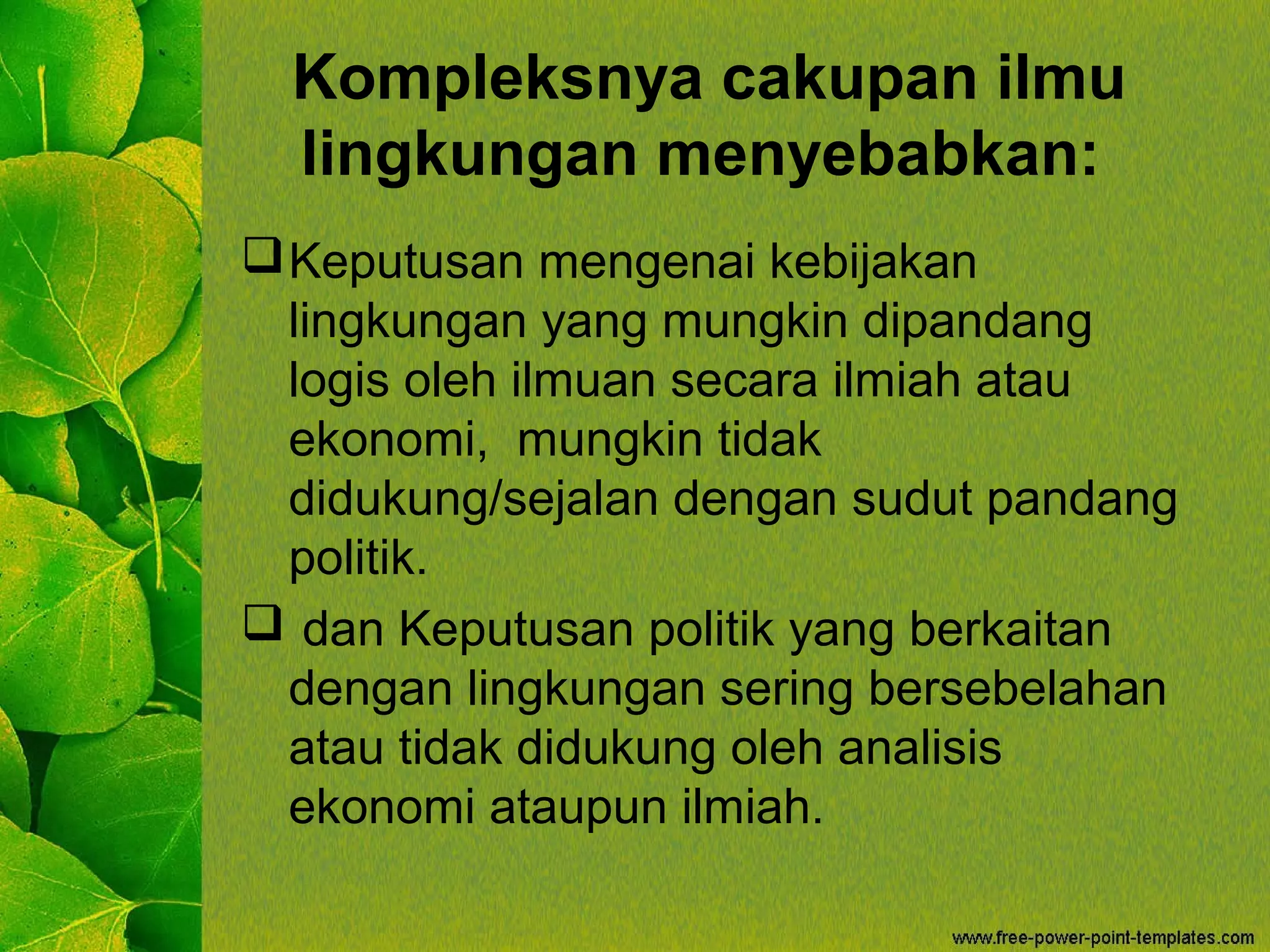 Kompleksnya cakupan ilmu
lingkungan menyebabkan:
Keputusan mengenai kebijakan
lingkungan yang mungkin dipandang
logis oleh ilmuan secara ilmiah atau
ekonomi, mungkin tidak
didukung/sejalan dengan sudut pandang
politik.
 dan Keputusan politik yang berkaitan
dengan lingkungan sering bersebelahan
atau tidak didukung oleh analisis
ekonomi ataupun ilmiah.
 
