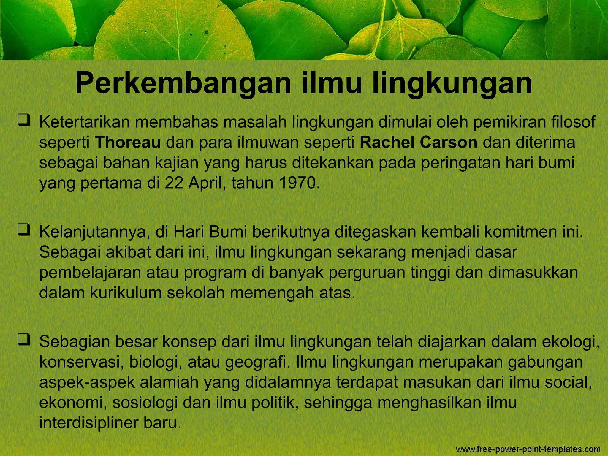 Perkembangan ilmu lingkungan
 Ketertarikan membahas masalah lingkungan dimulai oleh pemikiran filosof
seperti Thoreau dan para ilmuwan seperti Rachel Carson dan diterima
sebagai bahan kajian yang harus ditekankan pada peringatan hari bumi
yang pertama di 22 April, tahun 1970.
 Kelanjutannya, di Hari Bumi berikutnya ditegaskan kembali komitmen ini.
Sebagai akibat dari ini, ilmu lingkungan sekarang menjadi dasar
pembelajaran atau program di banyak perguruan tinggi dan dimasukkan
dalam kurikulum sekolah memengah atas.
 Sebagian besar konsep dari ilmu lingkungan telah diajarkan dalam ekologi,
konservasi, biologi, atau geografi. Ilmu lingkungan merupakan gabungan
aspek-aspek alamiah yang didalamnya terdapat masukan dari ilmu social,
ekonomi, sosiologi dan ilmu politik, sehingga menghasilkan ilmu
interdisipliner baru.
 