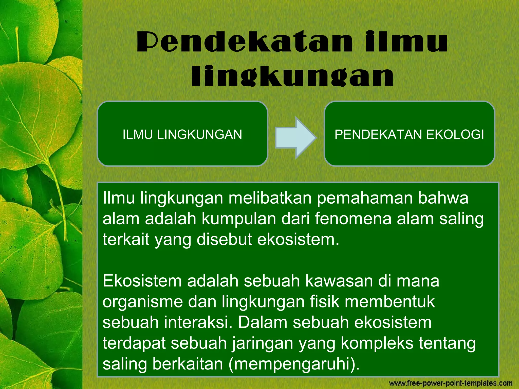 Pendekatan ilmu
lingkungan
ILMU LINGKUNGAN PENDEKATAN EKOLOGI
Ilmu lingkungan melibatkan pemahaman bahwa
alam adalah kumpulan dari fenomena alam saling
terkait yang disebut ekosistem.
Ekosistem adalah sebuah kawasan di mana
organisme dan lingkungan fisik membentuk
sebuah interaksi. Dalam sebuah ekosistem
terdapat sebuah jaringan yang kompleks tentang
saling berkaitan (mempengaruhi).
 