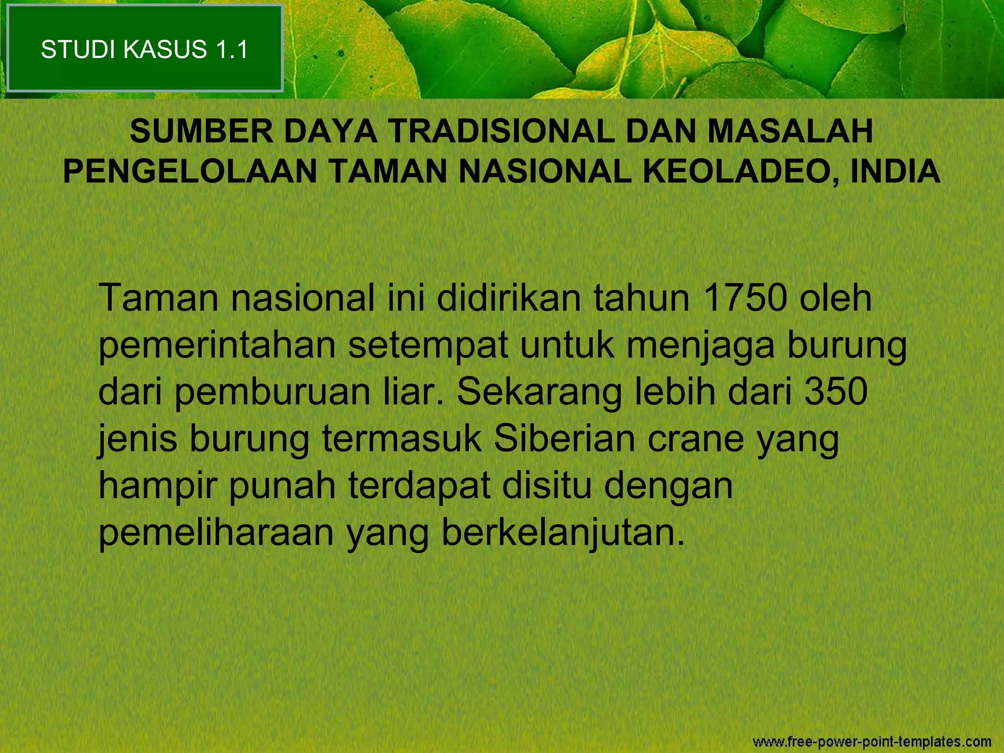 SUMBER DAYA TRADISIONAL DAN MASALAH
PENGELOLAAN TAMAN NASIONAL KEOLADEO, INDIA
Taman nasional ini didirikan tahun 1750 oleh
pemerintahan setempat untuk menjaga burung
dari pemburuan liar. Sekarang lebih dari 350
jenis burung termasuk Siberian crane yang
hampir punah terdapat disitu dengan
pemeliharaan yang berkelanjutan.
STUDI KASUS 1.1
 