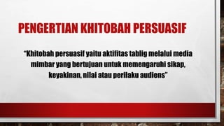 PENGERTIAN KHITOBAH PERSUASIF
“Khitobah persuasif yaitu aktifitas tablig melalui media
mimbar yang bertujuan untuk memengaruhi sikap,
keyakinan, nilai atau perilaku audiens”
 