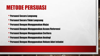 METODE PERSUASI
•Persuasi Secara Langsung
•Persuasi Secara Tidak Langsung
•Persuasi Dengan Menggunakan Majaz
•Persuasi Dengan Menggunakan Acuan/Referensi
•Persuasi Dengan Menggunakan Ceritera
•Persuasi Dengan Menggunakan Analogi
•Persuasi Dengan Menggunakan Hokum Adat Istiadat
 