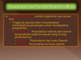    Kerapatan Populasi – Jumlah organisme per-satuan
    luas.
     › Tingginya populasi akan menyebabkan
       meningkatnya persaingan untuk mendapatkan
       penghasilan.
        Penyebaran – Perpindahan Individu dari daerah
          berpenduduk padat ke daerah yang kurang
          penduduknya.
           Emigrasi – Perpindahan dari suatu Daerah.
           Imigrasi – Perpindahan ke Suatu daerah.
 