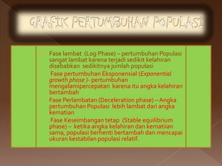    Fase lambat (Log Phase) – pertumbuhan Populasi
    sangat lambat karena terjadi sedikit kelahiran
    disebabkan sedikitnya jumlah populasi
   Fase pertumbuhan Eksponensial (Exponential
    growth phase )- pertumbuhan
    mengalamipercepatan karena itu angka kelahiran
    bertambah
   Fase Perlambatan (Deceleration phase) – Angka
    pertumbuhan Populasi lebih lambat dari angka
    kematian
   Fase Keseimbangan tetap (Stable equilibrium
    phase) – ketika angka kelahiran dan kematiian
    sama, populasi berhenti bertambah dan mencapai
    ukuran kestabilan populasi relatif.
 