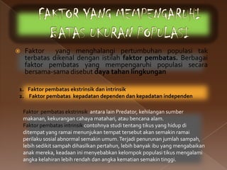    Faktor    yang menghalangi pertumbuhan populasi tak
    terbatas dikenal dengan istilah faktor pembatas. Berbagai
    faktor pembatas yang mempengaruhi populasi secara
    bersama-sama disebut daya tahan lingkungan

1. Faktor pembatas ekstrinsik dan intrinsik
2. Faktor pembatas kepadatan dependen dan kepadatan independen

    Faktor pembatas ekstrinsik antara lain Predator, kehilangan sumber
    makanan, kekurangan cahaya matahari, atau bencana alam.
    Faktor pembatas intrinsik contohnya studi tentang tikus yang hidup di
    ditempat yang ramai menunjukan tempat tersebut akan semakin ramai
    perilaku sosial abnormal semakin umum. Terjadi penurunan jumlah sampah,
    lebih sedikit sampah dihasilkan pertahun, lebih banyak ibu yang mengabaikan
    anak mereka, keadaan ini menyebabkan kelompok populasi tikus mengalami
    angka kelahiran lebih rendah dan angka kematian semakin tinggi.
 