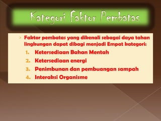 › Faktor pembatas yang dikenali sebagai daya tahan
 lingkungan dapat dibagi menjadi Empat kategori:
  1.   Ketersediaan Bahan Mentah
  2.   Ketersediaan energi
  3.   Penimbunan dan pembuangan sampah
  4.   Interaksi Organisme
 