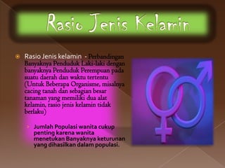    Rasio Jenis kelamin - Perbandingan
    Banyaknya Penduduk Laki-laki dengan
    banyaknya Penduduk Perempuan pada
    suatu daerah dan waktu tertentu
    (Untuk Beberapa Organisme, misalnya
    cacing tanah dan sebagian besar
    tanaman yang memiliki dua alat
    kelamin, rasio jenis kelamin tidak
    berlaku)

    › Jumlah Populasi wanita cukup
       penting karena wanita
       menetukan Banyaknya keturunan
       yang dihasilkan dalam populasi.
 