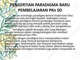 PENGERTIAN PARADIGMA BARU
PEMBELAJARAN PKn SD
Secara etimologis paradigma berarti model teori ilmu
pengetahuan atau kerangka berpikir. Sedangkan secara
terminologis paradigma berarti pandangan mendasar para
ilmuan tentang apa yang menjadi pokok persoalan yang
semestinya dipelajari oleh suatu cabang ilmu pengetahuan.
Paradigma adalah kerangka pikir yang dibangun
sebagai landasan dalam mengembangkan dan memberi
bentuk konseptual baru PKn.
Pkn dengan paradigma baru mensyaratkan materi
pembelajaran yang memuat komponen-komponen
pengetahuan, keterampilan, dan disposisi kepribadian warga
negara yang fungsional bukan hanya dalam tataran kehidupan
berbangsa dan bernegara melainkan juga dalam masyarakat di
era global.
 