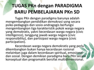 TUGAS PKn dengan PARADIGMA
BARU PEMBELAJARAN PKn SD
Tugas PKn dengan paradigma barunya adalah
mengembangkan pendidikan demokrasi yang secara
psiko-pedagogis dan sosio-andragogis berfungsi
mengembangkan tiga karakteristik pokok warga negara
yang demokratis, yakni kecerdasan warga negara (civic
intelligence), tanggung jawab warga negara (civic
responsibility), dan partisipasi warga negara (civic
participation).
Kecerdasan warga negara demokratis yang perlu
dikembangkan bukan hanya kecerdasan rasional
melainkan juga dalam kecerdasan spiritual, emosional
dan sosial. Dengan demikian paradigma baru PKn secara
konseptual dan programatik bersifat multidimensional.
 