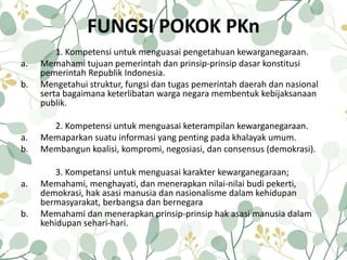 FUNGSI POKOK PKn
1. Kompetensi untuk menguasai pengetahuan kewarganegaraan.
a. Memahami tujuan pemerintah dan prinsip-prinsip dasar konstitusi
pemerintah Republik Indonesia.
b. Mengetahui struktur, fungsi dan tugas pemerintah daerah dan nasional
serta bagaimana keterlibatan warga negara membentuk kebijaksanaan
publik.
2. Kompetensi untuk menguasai keterampilan kewarganegaraan.
a. Memaparkan suatu informasi yang penting pada khalayak umum.
b. Membangun koalisi, kompromi, negosiasi, dan consensus (demokrasi).
3. Kompetansi untuk menguasai karakter kewarganegaraan;
a. Memahami, menghayati, dan menerapkan nilai-nilai budi pekerti,
demokrasi, hak asasi manusia dan nasionalisme dalam kehidupan
bermasyarakat, berbangsa dan bernegara
b. Memahami dan menerapkan prinsip-prinsip hak asasi manusia dalam
kehidupan sehari-hari.
 