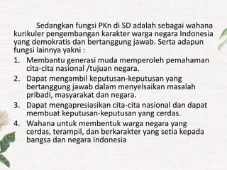 Sedangkan fungsi PKn di SD adalah sebagai wahana
kurikuler pengembangan karakter warga negara Indonesia
yang demokratis dan bertanggung jawab. Serta adapun
fungsi lainnya yakni :
1. Membantu generasi muda memperoleh pemahaman
cita-cita nasional /tujuan negara.
2. Dapat mengambil keputusan-keputusan yang
bertanggung jawab dalam menyelsaikan masalah
pribadi, masyarakat dan negara.
3. Dapat mengapresiasikan cita-cita nasional dan dapat
membuat keputusan-keputusan yang cerdas.
4. Wahana untuk membentuk warga negara yang
cerdas, terampil, dan berkarakter yang setia kepada
bangsa dan negara Indonesia
 