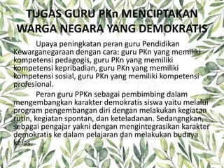 TUGAS GURU PKn MENCIPTAKAN
WARGA NEGARA YANG DEMOKRATIS
Upaya peningkatan peran guru Pendidikan
Kewarganegaraan dengan cara: guru PKn yang memiliki
kompetensi pedagogis, guru PKn yang memiliki
kompetensi kepribadian, guru PKn yang memiliki
kompetensi sosial, guru PKn yang memiliki kompetensi
profesional.
Peran guru PPKn sebagai pembimbing dalam
mengembangkan karakter demokratis siswa yaitu melalui
program pengembangan diri dengan melakukan kegiatan
rutin, kegiatan spontan, dan keteladanan. Sedangngkan,
sebagai pengajar yakni dengan mengintegrasikan karakter
demokratis ke dalam pelajaran dan melakukan budaya
kelas.
 