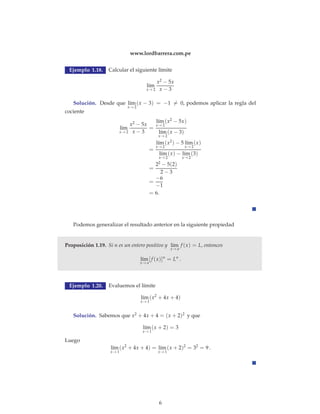 www.lordbarrera.com.pe 
Ejemplo 1.18. Calcular el siguiente límite 
l´ım 
x→2 
x2 − 5x 
x − 3 
Solución. Desde que l´ım 
x→2 
(x − 3) = −1= 0, podemos aplicar la regla del 
cociente 
l´ım 
x→2 
x2 − 5x 
x − 3 
= 
(x2 − 5x) 
l´ım 
x→2 
l´ım 
x→2 
(x − 3) 
= 
l´ım 
x→2 
(x2) − 5 l´ım 
x→2 
(x) 
l´ım 
x→2 
(x) − l´ım 
x→2 
(3) 
= 
22 − 5(2) 
2 − 3 
= 
−6 
−1 
= 6. 
Podemos generalizar el resultado anterior en la siguiente propiedad 
Proposición 1.19. Si n es un entero positivo y l´ım 
x→a 
f (x) = L, entonces 
l´ım 
x→a 
[ f (x)]n = Ln . 
Ejemplo 1.20. Evaluemos el límite 
l´ım 
x→1 
(x2 + 4x + 4) 
Solución. Sabemos que x2 + 4x + 4 = (x + 2)2 y que 
l´ım 
x→1 
(x + 2) = 3 
Luego 
l´ım 
x→1 
(x2 + 4x + 4) = l´ım 
x→1 
(x + 2)2 = 32 = 9 . 
6 
 