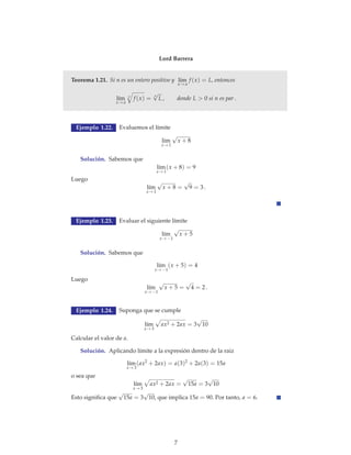 Lord Barrera 
Teorema 1.21. Si n es un entero positivo y l´ım 
x→a 
f (x) = L, entonces 
l´ım 
x→a 
n  
n 
f (x) = L , donde L  0 si n es par √ 
. 
Ejemplo 1.22. Evaluemos el límite 
l´ım 
x→1 
√ 
x + 8 
Solución. Sabemos que 
l´ım 
x→1 
(x + 8) = 9 
Luego 
l´ım 
x→1 
√ 
x + 8 = 
√ 
9 = 3 . 
Ejemplo 1.23. Evaluar el siguiente límite 
l´ım 
x→−1 
√ 
x + 5 
Solución. Sabemos que 
l´ım 
x→−1 
(x + 5) = 4 
Luego 
l´ım 
x→−1 
√ 
x + 5 = 
√ 
4 = 2 . 
Ejemplo 1.24. Suponga que se cumple 
l´ım 
x→3 
 