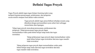 Definisi Tugas Proyek
Tugas Proyek adalah tugas-tugas belajar (learning tasks) yang
meliputi kegiatan perancangan, pelaksanaan, dan pelaporan
secara tertulis maupun lisan dalam waktu tertentu.
Tugas proyek adalah tugas penyelidikan terhadap sesuatu yang
dikaitkan dengan permasalahan nyata sehari-hari sehingga
memerlukan data lapangan.
Tahap tugas proyek mencakup perencanaan, pelaksanaan dan
pelaporan. Tahap perencanaan tugas proyek dapat
memanfaatkan waktu pada beban belajar tatap muka dan tugas
terstruktur.
Tahap pelaksanaan tugas proyek dapat memanfaatkan waktu
pada beban belajar tugas terstruktur dan/atau tugas mandiri
tidak terstruktur
Tahap pelaporan tugas proyek dapat memanfaatkan waktu pada
beban belajar tatap muka dan/atau tugas terstruktur dan/atau
tugas mandiri tidak terstruktur.
 