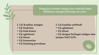 Pengujian kulitas antigen dan antibodi
dapat dilakukan, dengan beberapa uji
yaitu :
1. Uji Kualitas Antigen
• Uji biokimia
• Uji fisik-kimia
• Uji aglutinasi
• Uji titrasi
• Uji kemurnian
• Uji binatang percobaan
2. Uji kualitas antibodi:
• Uji aglutinasi
• Uji titrasi
• Uji dengan berbagai antigen atau
larutan NaCI 0,9%
Pengujian kualitas antigen dan antibodi dapat
dilakukan, dengan beberapa uji yaitu :
 