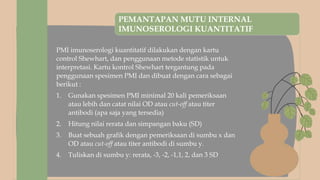 PEMANTAPAN MUTU INTERNAL
IMUNOSEROLOGI KUANTITATIF
PMI imunoserologi kuantitatif dilakukan dengan kartu
control Shewhart, dan penggunaan metode statistik untuk
interpretasi. Kartu kontrol Shewhart tergantung pada
penggunaan spesimen PMI dan dibuat dengan cara sebagai
berikut :
1. Gunakan spesimen PMI minimal 20 kali pemeriksaan
atau lebih dan catat nilai OD atau cut-off atau titer
antibodi (apa saja yang tersedia)
2. Hitung nilai rerata dan simpangan baku (SD)
3. Buat sebuah grafik dengan pemeriksaan di sumbu x dan
OD atau cut-off atau titer antibodi di sumbu y.
4. Tuliskan di sumbu y: rerata, -3, -2, -1,1, 2, dan 3 SD
 
