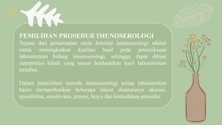 PEMILIHAN PROSEDUR IMUNOSEROLOGI
Tujuan dari pemantapan mutu Internal imunoserologi adalah
untuk meningkatkan kualitas hasil pada pemeriksaan
laboratorium bidang imunoserologi, sehingga dapat dibuat
interpretasi klinik yang sesuai berdasarkan hasil laboratorium
tersebut.
Dalam pemeilihan metode imunoserologi setiap laboratorium
harus memperhatikan beberapa faktor diantaranya akurasi,
spesifisitas, sensitivitas, presisi, biaya dan kemudahan prosedur.
 