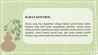 BAHAN KONTROL
Serum yang bisa digunakan sebagai bahan kontrol harus dalam
keadaan tetap steril untuk menghindari stabilitas. Secara umum
setiap prosedur pemeriksaan harus memiliki serum kontrol normal
(negatif), serum kontrol positif kuat, dan serum kontrol positif
lainnya yang reaktif pada konsentrasi kritis (borderline positive)
 