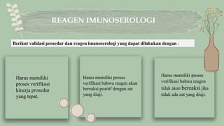 Harus memiliki proses
verifikasi bahwa reagen
tidak akan bereaksi jika
tidak ada zat yang diuji.
REAGEN IMUNOSEROLOGI
Harus memiliki
proses verifikasi
kinerja prosedur
yang tepat.
Harus memiliki proses
verifikasi bahwa reagen akan
bereaksi positif dengan zat
yang diuji.
Berikut validasi prosedur dan reagen imunoserologi yang dapat dilakukan dengan :
 