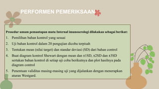 Prosedur umum pemantapan mutu Internal imunoserologi dilakukan sebagai berikut:
1. Pemilihan bahan kontrol yang sesuai
2. Uji bahan kontrol dalam 20 pengujian dicoba terpisah
3. Tentukan mean (nilai target) dan standar deviasi (SD) dari bahan control
4. Buat diagram kontrol Shewart dengan mean dan ±1SD, ±2SD dan ±3SD
sertakan bahan kontrol di setiap uji coba berikutnya dan plot hasilnya pada
diagram control
5. Penentuan validitas masing-masing uji yang dijalankan dengan menerapkan
aturan Westgard.
PERFORMEN PEMERIKSAAN
 
