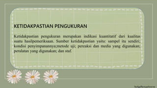 KETIDAKPASTIAN PENGUKURAN
Ketidakpastian pengukuran merupakan indikasi kuantitatif dari kualitas
suatu hasilpemeriksaan. Sumber ketidakpastian yaitu: sampel itu sendiri;
kondisi penyimpanannya;metode uji; pereaksi dan media yang digunakan;
peralatan yang digunakan; dan staf.
 