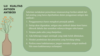 UJI KUALITAS
ANTIGEN
ANTIBODI Sebelum melakukan pemeriksan imunoserologi berikut adalah hal-
hal penting yang harus diperhatikan dalam penggunaan antigen dan
antibodi :
1. Penggunaannya harus mengikuti petunjuk pabrik.
2. Setiap akan digunakan, antigen atau antibodi dalam botol harus
dikocok dahulu dan sesuaikan suhunya dengan suhu kamar.
3. Simpan pada suhu yang dianjurkan.
4. Ada beberapa reagen serologik yang tidak boleh dibekukan.
5. Hindari pembekuan dan pencairan yang berulang-ulang.
6. Periksa masa kadaluarsanya, jangan memakai antigen-antibodi
bila masa kadaluarsanya terlampaui.
 
