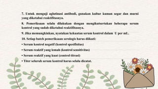 7. Untuk menguji aglutinasi antibodi, gunakan kultur kuman segar dan murni
yang diketahui reaktifitasnya.
8. Pemeriksaan selalu dilakukan dengan mengikutsertakan beberapa serum
kontrol yang sudah diketahui reaktifitasnya.
9. Jika memungkinkan, nyatakan kekuatan serum kontrol dalam U per mL.
10. Setiap batch pemeriksaan serologis harus diikuti:
• Serum kontrol negatif (kontrol spesifisitas)
• Serum reaktif yang lemah (kontrol sensitivitas)
• Serum reaktif yang kuat (control titrasi)
• Titer seluruh serum kontrol harus selalu dicatat.
 