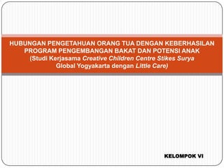 HUBUNGAN PENGETAHUAN ORANG TUA DENGAN KEBERHASILAN
PROGRAM PENGEMBANGAN BAKAT DAN POTENSI ANAK
(Studi Kerjasama Creative Children Centre Stikes Surya
Global Yogyakarta dengan Little Care)

KELOMPOK VI

 