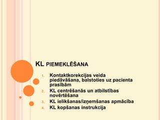 KL PIEMEKLĒŠANA
1.

2.

3.
4.

Kontaktkorekcijas veida
piedāvāšana, balstoties uz pacienta
prasībām
KL centrēšanās un atbilstības
novērtēšana
KL ielikšanas/izņemšanas apmācība
KL kopšanas instrukcija

 