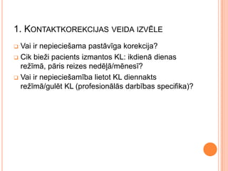 1. KONTAKTKOREKCIJAS VEIDA IZVĒLE
Vai ir nepieciešama pastāvīga korekcija?
 Cik bieži pacients izmantos KL: ikdienā dienas
režīmā, pāris reizes nedēļā/mēnesī?
 Vai ir nepieciešamība lietot KL diennakts
režīmā/gulēt KL (profesionālās darbības specifika)?


 
