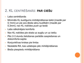 2. KL CENTRĒŠANĀS: PAR CIEŠU











Laba centrēšanās
Minimāls KL kustīgums mirkšķināšanas laikā (mazāk par
0,1mm) un pie acs ābola sānu kustībām (mazāk par
0,3mm), nav KL nobīdes push up testā
Labs sākotnējais komforts
Nav KL nobīdes pie skata uz augšu un uz iekšu
Pēc 2-3 stundu lietošanas parādās saspiešanas un
diskomforta sajūta
Konjunktīvas krokas pie limba
Nestabils RA, kas uzlabojas pēc mirkšķināšanas
Bieža piespiedu mirkšķināšana

 