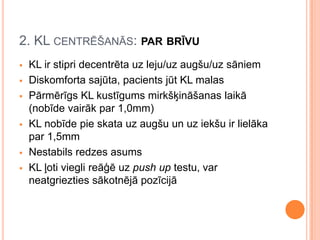 2. KL CENTRĒŠANĀS: PAR BRĪVU









KL ir stipri decentrēta uz leju/uz augšu/uz sāniem
Diskomforta sajūta, pacients jūt KL malas
Pārmērīgs KL kustīgums mirkšķināšanas laikā
(nobīde vairāk par 1,0mm)
KL nobīde pie skata uz augšu un uz iekšu ir lielāka
par 1,5mm
Nestabils redzes asums
KL ļoti viegli reāģē uz push up testu, var
neatgriezties sākotnējā pozīcijā

 