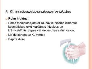 3. KL IELIKŠANAS/IZNEMŠANAS APMĀCĪBA






Roku higiēna!
Pirms manipulācijām ar KL nav ieteicams izmantot
kosmētiskos roku kopšanas līdzekļus un
krēmveidīgās ziepes vai ziepes, kas satur losjonu
Lipīdu kārtiņa uz KL virmas
Papīra dvieļi

 