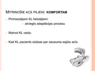 MITRINOŠIE ACS PILIENI: KOMFORTAM


Pirmreizējiem KL lietotājiem:
 atvieglo adaptācijas procesu



Mainot KL veidu



Kad KL pacients sūdzas par sausuma sajūtu acīs

 