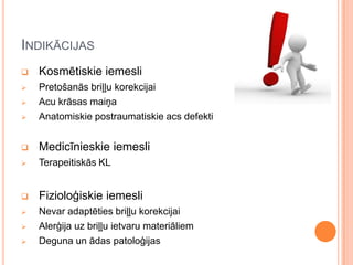INDIKĀCIJAS


Kosmētiskie iemesli





Pretošanās briļļu korekcijai
Acu krāsas maiņa
Anatomiskie postraumatiskie acs defekti



Medicīnieskie iemesli



Terapeitiskās KL



Fizioloģiskie iemesli



Nevar adaptēties briļļu korekcijai
Alerģija uz briļļu ietvaru materiāliem
Deguna un ādas patoloģijas






 