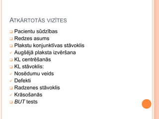 ATKĀRTOTĀS VIZĪTES
Pacientu sūdzības
 Redzes asums
 Plakstu konjunktīvas stāvoklis
 Augšējā plaksta izvēršana
 KL centrēšanās
 KL stāvoklis:
 Nosēdumu veids
 Defekti
 Radzenes stāvoklis
 Krāsošanās
 BUT tests


 