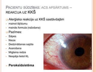 PACIENTU SŪDZĪBAS: ACS APSĀRTUMS –
REAKCIJA UZ KKŠ


Alerģiska reakcija uz KKŠ sastāvdaļām




mainot šķīdumu
mainās formula (ražošana)



Pazīmes:





Sāpes
Nieze
Dedzināšanas sajūta
Asarošana
Miglaina redze
Nespēja lietot KL



Peroksīdsistēma






 