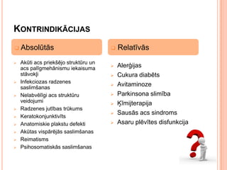 KONTRINDIKĀCIJAS












Absolūtās
Akūti acs priekšējo struktūru un
acs palīgmehānismu iekaisuma
stāvokļi
Infekciozas radzenes
saslimšanas
Nelabvēlīgi acs struktūru
veidojumi
Radzenes jutības trūkums
Keratokonjunktivīts
Anatomiskie plakstu defekti
Akūtas vispārējās saslimšanas
Reimatisms
Psihosomatiskās saslimšanas



Relatīvās



Alerģijas
Cukura diabēts
Avitaminoze
Parkinsona slimība
Ķīmijterapija
Sausās acs sindroms
Asaru plēvītes disfunkcija








 