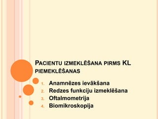PACIENTU IZMEKLĒŠANA PIRMS KL
PIEMEKLĒŠANAS
1.
2.
3.
4.

Anamnēzes ievākšana
Redzes funkciju izmeklēšana
Oftalmometrija
Biomikroskopija

 
