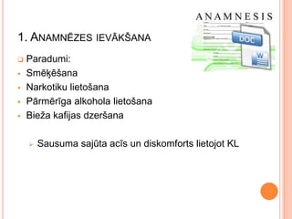 1. ANAMNĒZES IEVĀKŠANA






Paradumi:
Smēķēšana
Narkotiku lietošana
Pārmērīga alkohola lietošana
Bieža kafijas dzeršana


Sausuma sajūta acīs un diskomforts lietojot KL

 