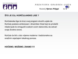 ŠTO JE CILJ KORČULANSKE LIGE ? Korčulanska liga će kroz ovaj program stvoriti uvjete da Korčula postane ambiciozan i dinamičan Grad koji će privlačiti  mlade ljude te omogućiti svakom svom stanovniku da ostvari svoje životne snove. Korčula će biti u isto vrijeme moderna i tradicionalna sa snažnim osjećajem lokalnog ponosa. HOČEMO, MOŽEMO, ZNAMO !!!! N E Z A V I S N A  G R A D S K A  L I S T A   Nositelj  Vjeran Filippi   br  4 4 